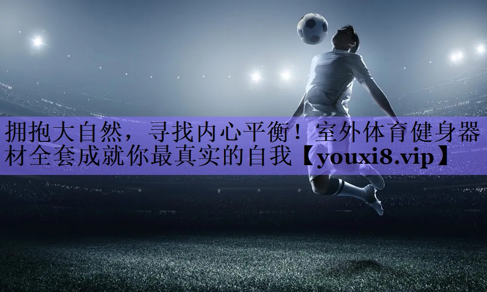 拥抱大自然，寻找内心平衡！室外体育健身器材全套成就你最真实的自我