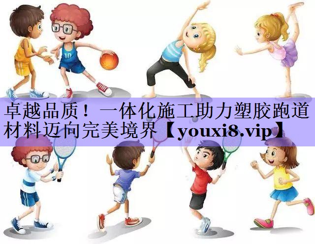 卓越品质！一体化施工助力塑胶跑道材料迈向完美境界